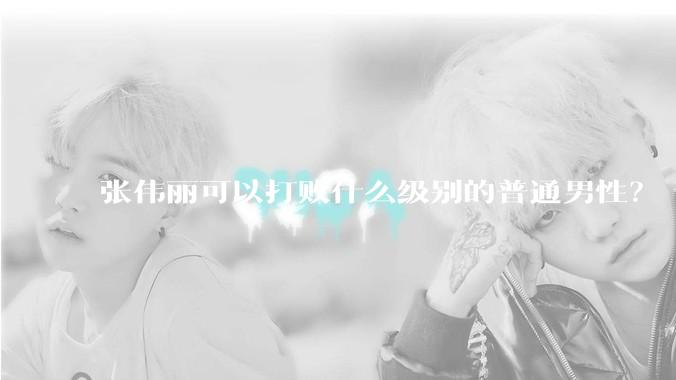 张伟丽可以打败什么级别的普通男性？